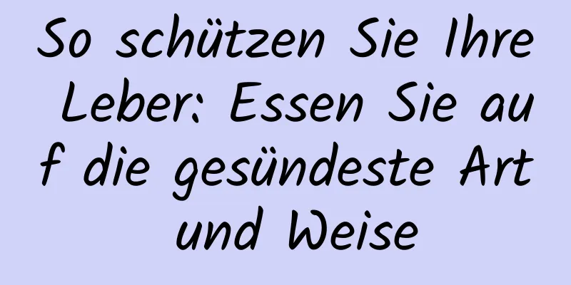 So schützen Sie Ihre Leber: Essen Sie auf die gesündeste Art und Weise