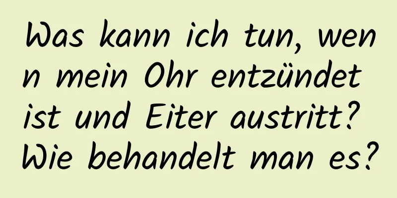 Was kann ich tun, wenn mein Ohr entzündet ist und Eiter austritt? Wie behandelt man es?