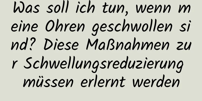 Was soll ich tun, wenn meine Ohren geschwollen sind? Diese Maßnahmen zur Schwellungsreduzierung müssen erlernt werden