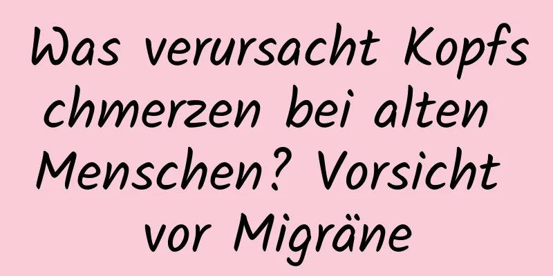 Was verursacht Kopfschmerzen bei alten Menschen? Vorsicht vor Migräne