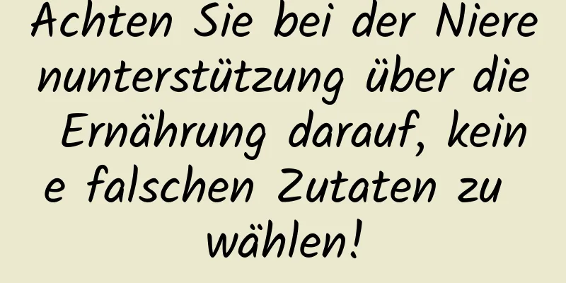 Achten Sie bei der Nierenunterstützung über die Ernährung darauf, keine falschen Zutaten zu wählen!