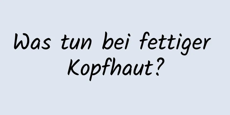 Was tun bei fettiger Kopfhaut?