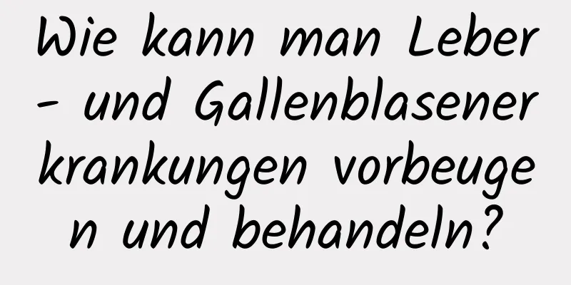 Wie kann man Leber- und Gallenblasenerkrankungen vorbeugen und behandeln?