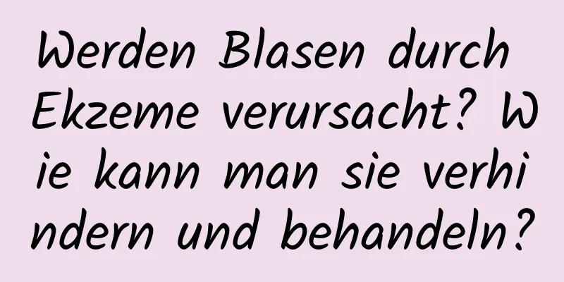 Werden Blasen durch Ekzeme verursacht? Wie kann man sie verhindern und behandeln?