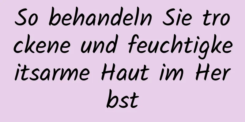 So behandeln Sie trockene und feuchtigkeitsarme Haut im Herbst