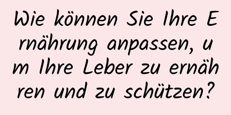 Wie können Sie Ihre Ernährung anpassen, um Ihre Leber zu ernähren und zu schützen?