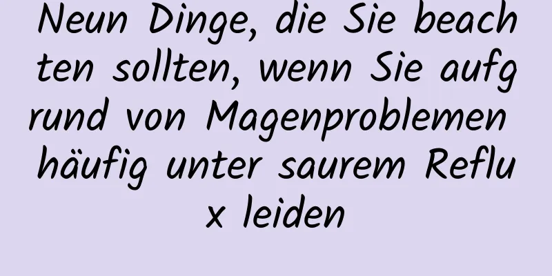 Neun Dinge, die Sie beachten sollten, wenn Sie aufgrund von Magenproblemen häufig unter saurem Reflux leiden