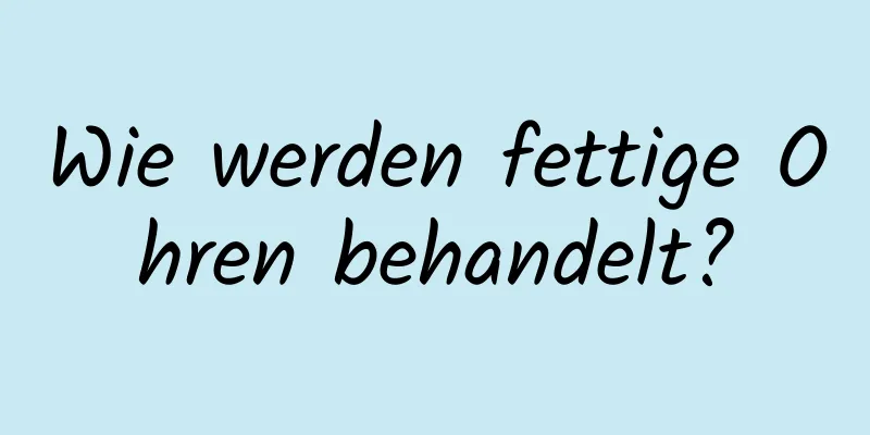 Wie werden fettige Ohren behandelt?