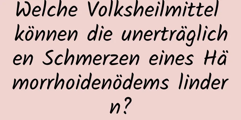 Welche Volksheilmittel können die unerträglichen Schmerzen eines Hämorrhoidenödems lindern?