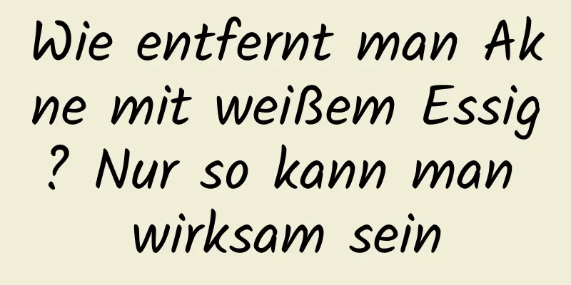 Wie entfernt man Akne mit weißem Essig? Nur so kann man wirksam sein