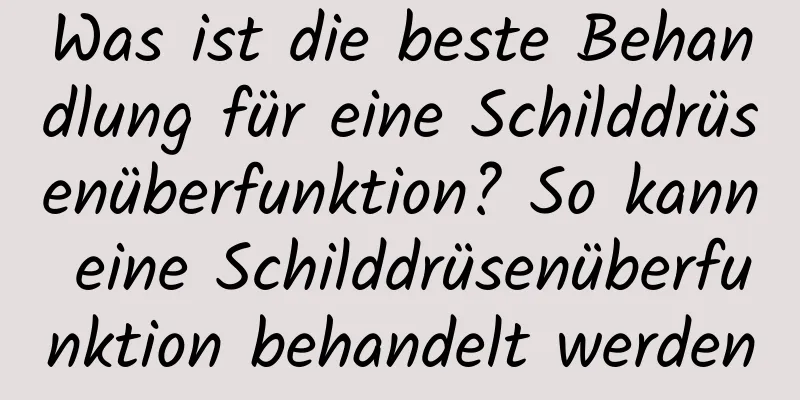 Was ist die beste Behandlung für eine Schilddrüsenüberfunktion? So kann eine Schilddrüsenüberfunktion behandelt werden