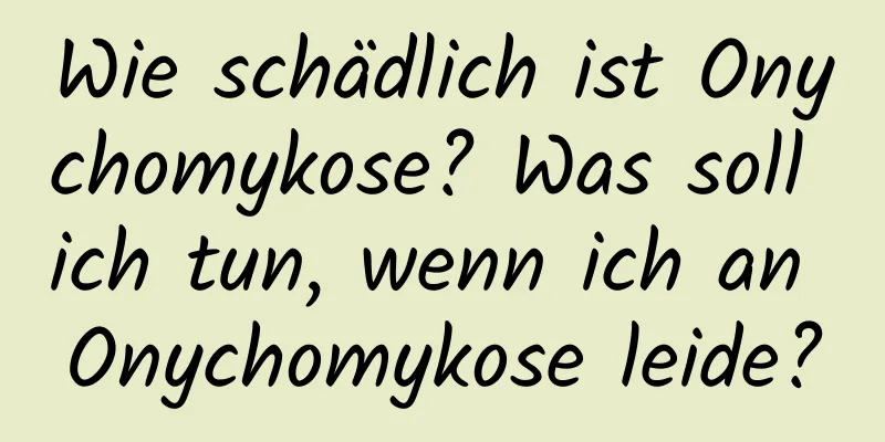 Wie schädlich ist Onychomykose? Was soll ich tun, wenn ich an Onychomykose leide?