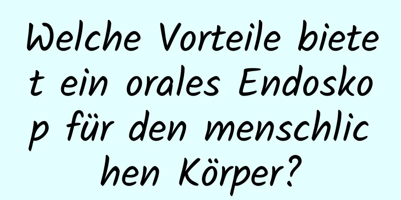 Welche Vorteile bietet ein orales Endoskop für den menschlichen Körper?
