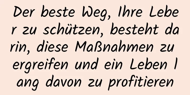Der beste Weg, Ihre Leber zu schützen, besteht darin, diese Maßnahmen zu ergreifen und ein Leben lang davon zu profitieren