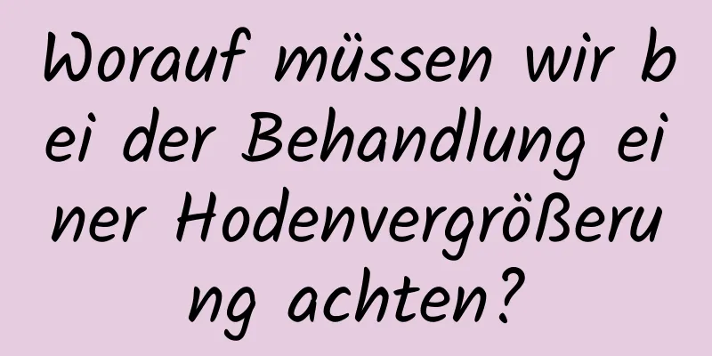 Worauf müssen wir bei der Behandlung einer Hodenvergrößerung achten?
