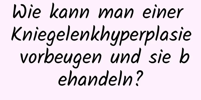 Wie kann man einer Kniegelenkhyperplasie vorbeugen und sie behandeln?