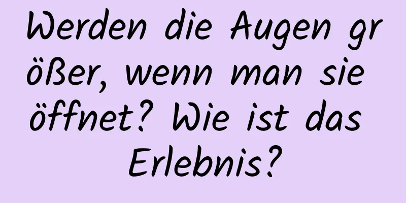 Werden die Augen größer, wenn man sie öffnet? Wie ist das Erlebnis?
