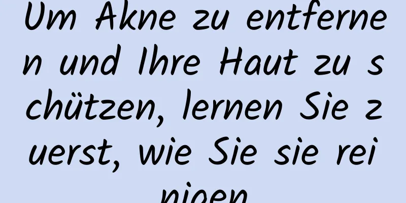 Um Akne zu entfernen und Ihre Haut zu schützen, lernen Sie zuerst, wie Sie sie reinigen