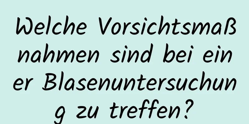 Welche Vorsichtsmaßnahmen sind bei einer Blasenuntersuchung zu treffen?