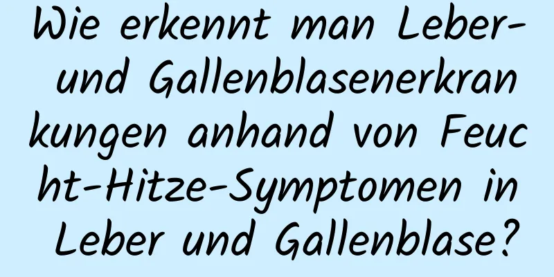 Wie erkennt man Leber- und Gallenblasenerkrankungen anhand von Feucht-Hitze-Symptomen in Leber und Gallenblase?