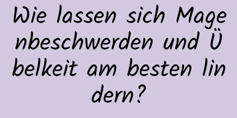 Wie lassen sich Magenbeschwerden und Übelkeit am besten lindern?