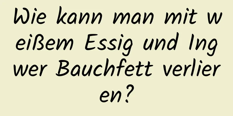 Wie kann man mit weißem Essig und Ingwer Bauchfett verlieren?