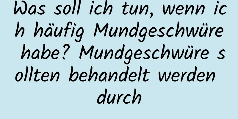 Was soll ich tun, wenn ich häufig Mundgeschwüre habe? Mundgeschwüre sollten behandelt werden durch