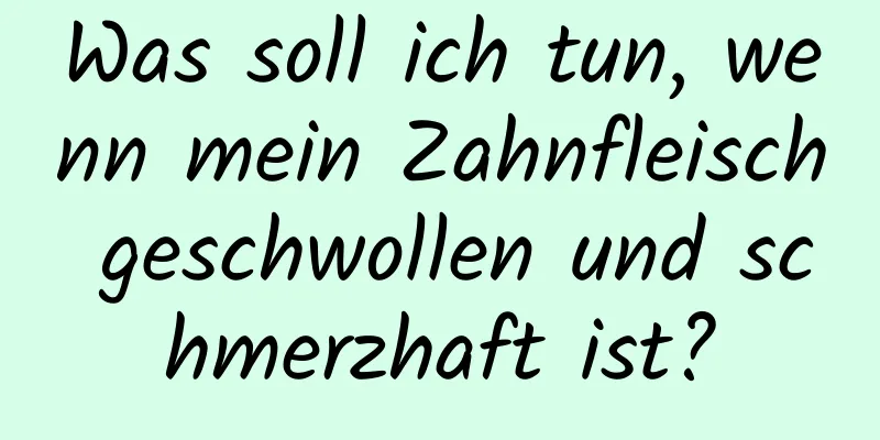 Was soll ich tun, wenn mein Zahnfleisch geschwollen und schmerzhaft ist?