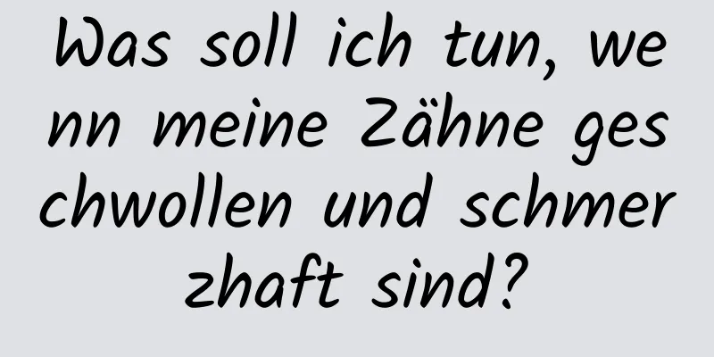 Was soll ich tun, wenn meine Zähne geschwollen und schmerzhaft sind?