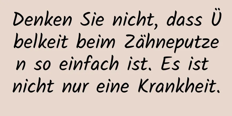 Denken Sie nicht, dass Übelkeit beim Zähneputzen so einfach ist. Es ist nicht nur eine Krankheit.