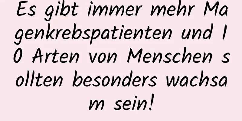 Es gibt immer mehr Magenkrebspatienten und 10 Arten von Menschen sollten besonders wachsam sein!
