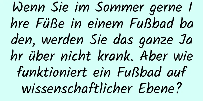 Wenn Sie im Sommer gerne Ihre Füße in einem Fußbad baden, werden Sie das ganze Jahr über nicht krank. Aber wie funktioniert ein Fußbad auf wissenschaftlicher Ebene?