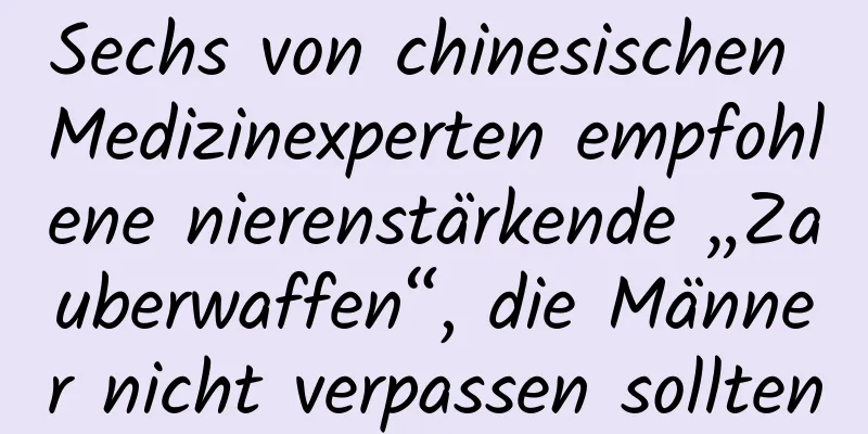 Sechs von chinesischen Medizinexperten empfohlene nierenstärkende „Zauberwaffen“, die Männer nicht verpassen sollten