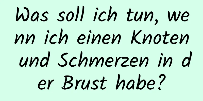 Was soll ich tun, wenn ich einen Knoten und Schmerzen in der Brust habe?