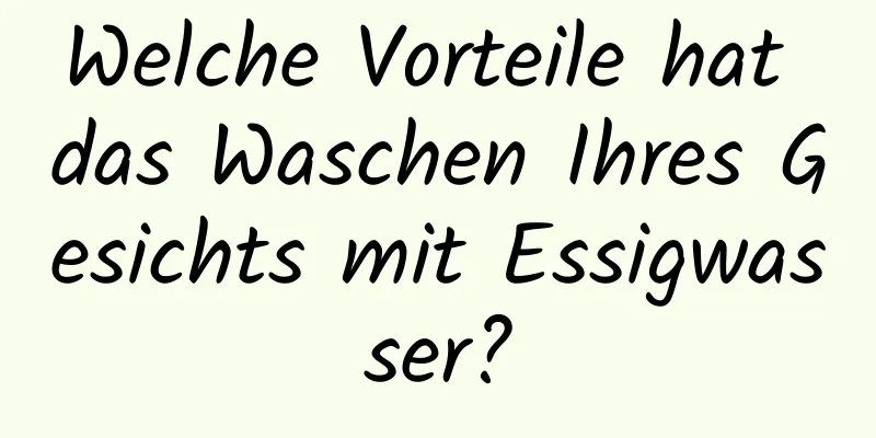 Welche Vorteile hat das Waschen Ihres Gesichts mit Essigwasser?