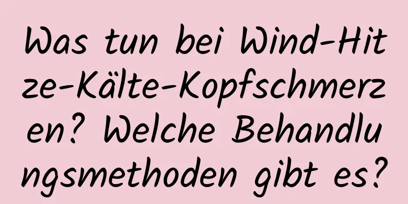 Was tun bei Wind-Hitze-Kälte-Kopfschmerzen? Welche Behandlungsmethoden gibt es?