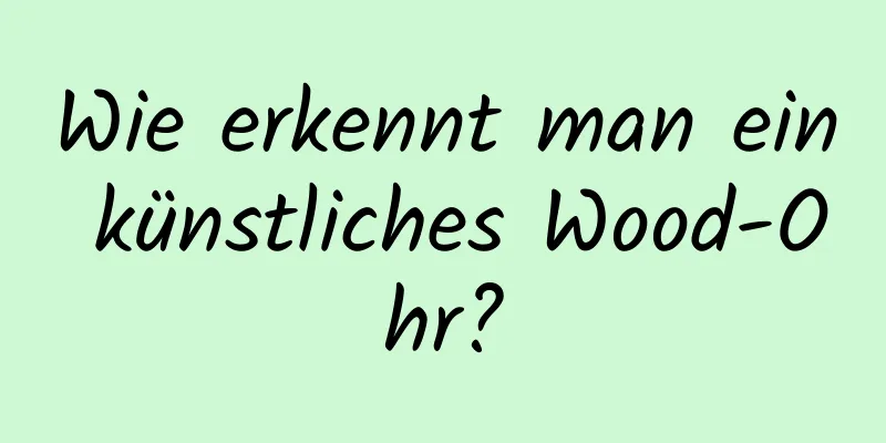 Wie erkennt man ein künstliches Wood-Ohr?
