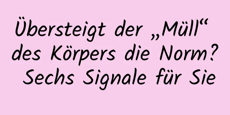 Übersteigt der „Müll“ des Körpers die Norm? Sechs Signale für Sie