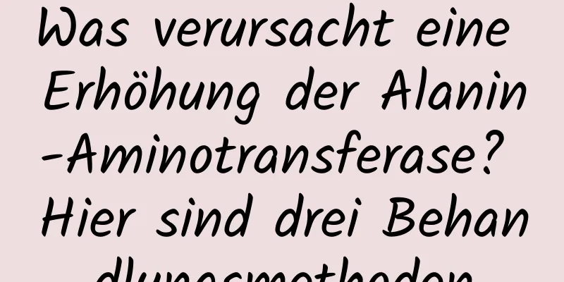 Was verursacht eine Erhöhung der Alanin-Aminotransferase? Hier sind drei Behandlungsmethoden