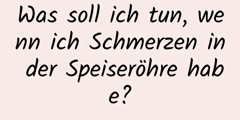 Was soll ich tun, wenn ich Schmerzen in der Speiseröhre habe?