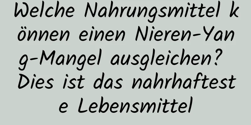 Welche Nahrungsmittel können einen Nieren-Yang-Mangel ausgleichen? Dies ist das nahrhafteste Lebensmittel