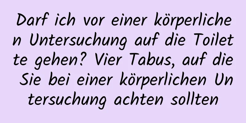 Darf ich vor einer körperlichen Untersuchung auf die Toilette gehen? Vier Tabus, auf die Sie bei einer körperlichen Untersuchung achten sollten