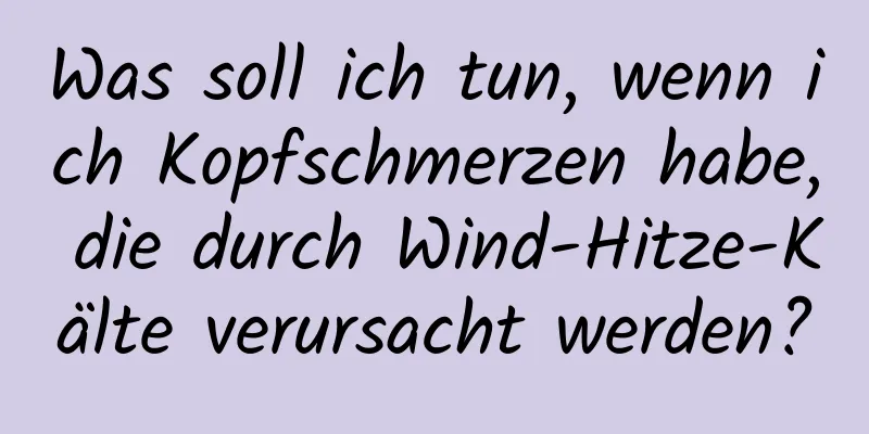 Was soll ich tun, wenn ich Kopfschmerzen habe, die durch Wind-Hitze-Kälte verursacht werden?