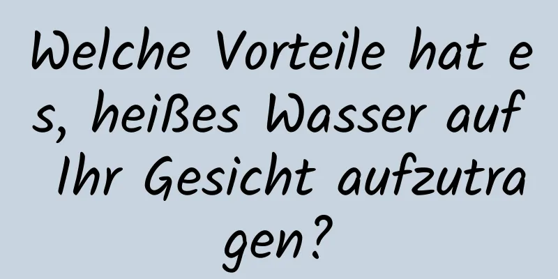 Welche Vorteile hat es, heißes Wasser auf Ihr Gesicht aufzutragen?