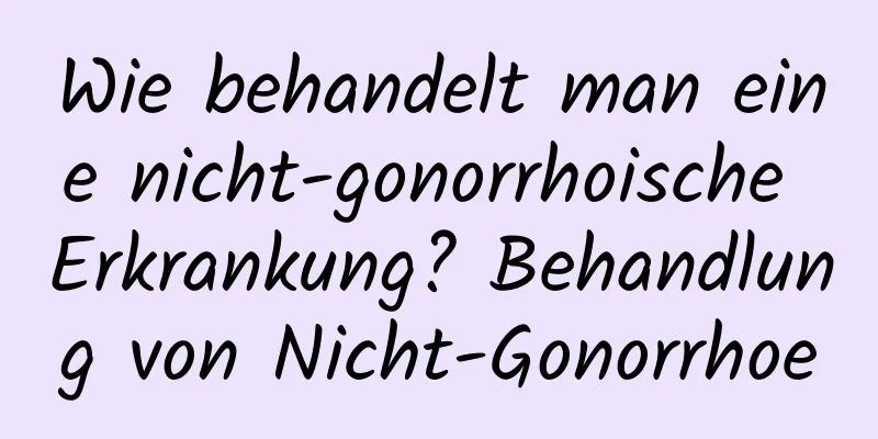 Wie behandelt man eine nicht-gonorrhoische Erkrankung? Behandlung von Nicht-Gonorrhoe