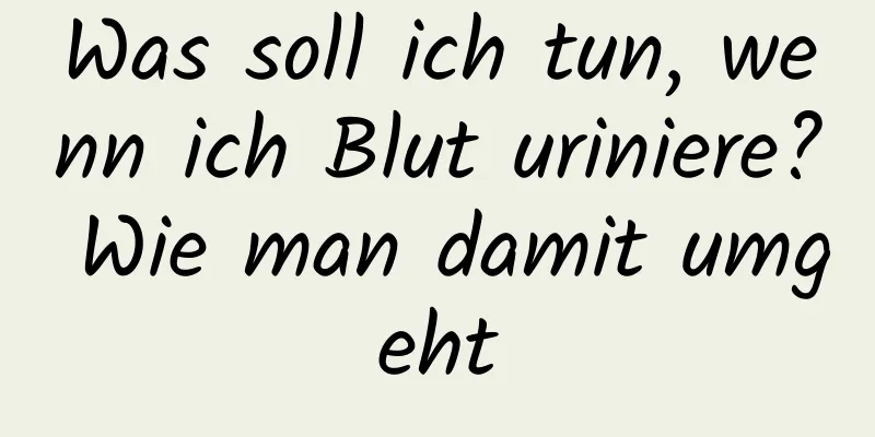 Was soll ich tun, wenn ich Blut uriniere? Wie man damit umgeht