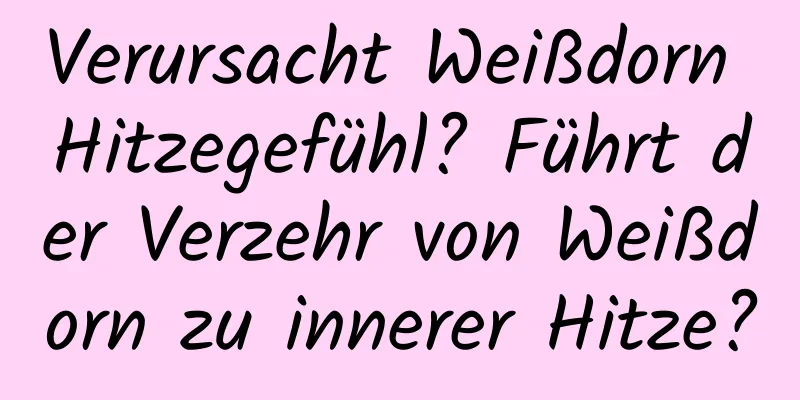Verursacht Weißdorn Hitzegefühl? Führt der Verzehr von Weißdorn zu innerer Hitze?