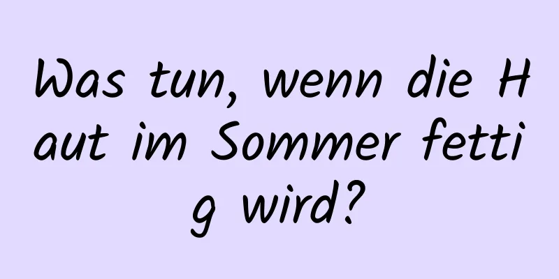 Was tun, wenn die Haut im Sommer fettig wird?