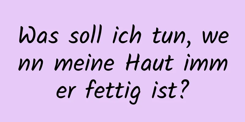 Was soll ich tun, wenn meine Haut immer fettig ist?
