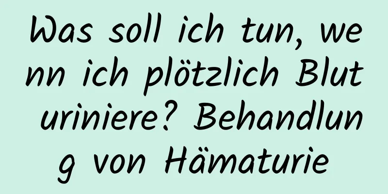 Was soll ich tun, wenn ich plötzlich Blut uriniere? Behandlung von Hämaturie